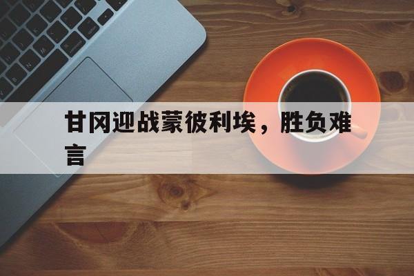 天博体育下载-甘冈迎战蒙彼利埃，胜负难言