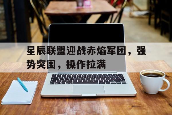 天博体育-星辰联盟迎战赤焰军团，强势突围，操作拉满