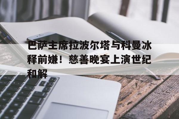 天博体育下载-包含巴萨主席拉波尔塔与科曼冰释前嫌！慈善晚宴上演世纪和解的词条