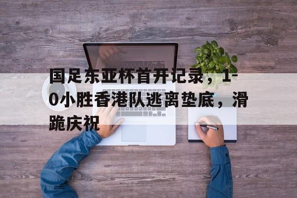 天博体育登录-包含国足东亚杯首开记录，1-0小胜香港队逃离垫底，滑跪庆祝的词条